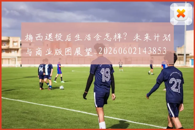 梅西退役后生活会怎样？未来计划与商业版图展望_20260602143853