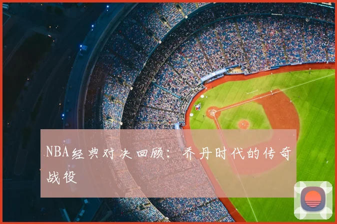 NBA经典对决回顾：乔丹时代的传奇战役