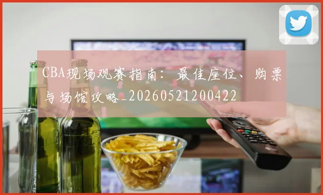CBA现场观赛指南:最佳座位、购票与场馆攻略_20260521200422