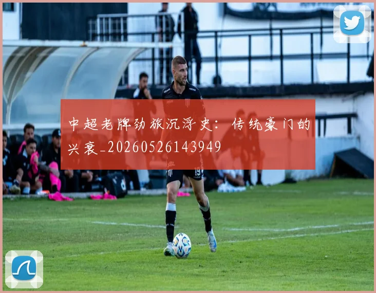 中超老牌劲旅沉浮史：传统豪门的兴衰_20260526143949