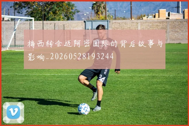 梅西转会迈阿密国际的背后故事与影响_20260528193244