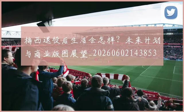 梅西退役后生活会怎样?未来计划与商业版图展望_20260602143853